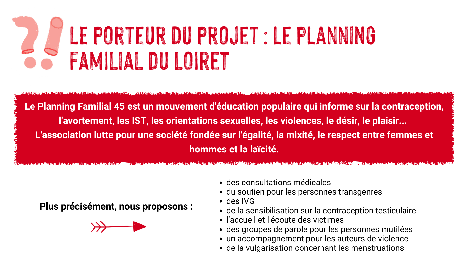 Le porteur du projet : le Planning Familial du Loiret. Le Planning Familial 45 est un mouvement d'éducation populaire qui informe sur la contraception, l'avortement, les IST, les orientations sexuelles, les violences, le désir, le plaisir... L'association lutte pour une société fondée sur l'égalité, la mixité, le respect entre femmes et hommes et la laîcité. Plus précisément, nous proposons : des consultations médicales, du soutien pour les personnes transgenres, des IVG, de la sensibilisation sur la contraception testiculaire, l'accueil et l'écoute des victimes, des groupes de parole pour les personnes mutilées, un accompagnement pour les auteurs de violence, de la vulgarisation concernant les menstruations.
